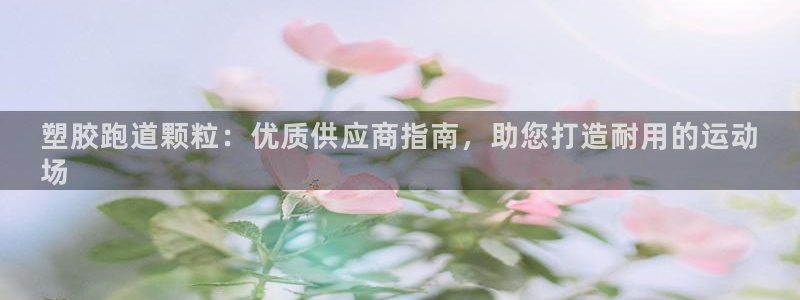尊龙凯时白家乐Abb下载：塑胶跑道颗粒：优质供应商指南，助您打造耐用的运动
场